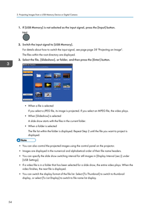 Page 561.If [USB Memory] is not selected as the input signal, press the [Input] button.
2.Switch the input signal to [USB Memory].
For details about how to switch the input signal, see page page 38 "Projecting an Image".
The files within the root directory are displayed.
3. Select the file, [Slideshow], or folder, and then press the [Enter] button.
• When a file is selected
If you select a JPEG file, its image is projected. If you select an MPEG file, the video plays.
• When [Slideshow] is selected A...