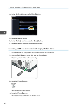 Page 626.Select [On], and then press the [Enter] button.
7.Press the [Menu] button.
8. Select [Reflect], and then press the [Enter] button.
9. Press the [Menu] button to close the menu screen.
Connecting a USB device on which files to be projected are stored
1. Save the files to be projected in the root directory of the USB device.
2. Connect the USB device to the USB port on the projector.
Check the port orientation before connecting.
3. Press the [Power] button.
The confirmation screen appears.
4. Press the...