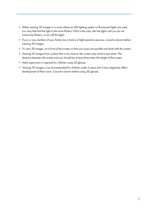 Page 9• When viewing 3D images in a room where an LED lighting system or fluorescent lights are used,you may feel that the light in the room flickers. If this is the case, dim the lights until you do not
notice any flickers, or turn off the lights.
• If you or any member of your family has a history of light-sensitive seizures, consult a doctor before viewing 3D images.
• To view 3D images, sit in front of the screen so that your eyes are parallel and level with the screen.
• Viewing 3D images from a place...