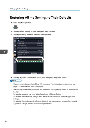 Page 94Restoring All the Settings to Their Defaults1. Press the [Menu] button.
2.Select [Default Settings 2], and then press the [] button.
3. Select [Reset All], and then press the [Enter] button.
4.Select [OK] in the confirmation screen, and then press the [Enter] button.
• The start menu is displayed after [Reset All] is executed. For details about the start menu, see
page 38 "When the start menu is displayed".
• The user logo, some of the passwords, and the network security settings cannot be reset...