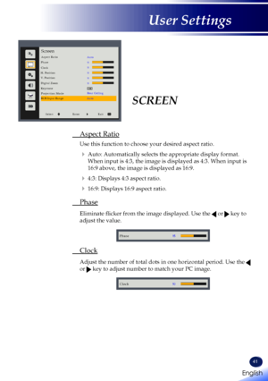 Page 4341
SCREEN
 Aspect Ratio
 Use this function to choose your desired aspect ratio.
   Auto: Automatically selects the appropriate display format. 
When input is 4:3, the image is displayed as 4:3. When input is 
16:9 above, the image is displayed as 16:9.
   4:3: Displays 4:3 aspect ratio.
   16:9: Displays 16:9 aspect ratio.
 Phase
   Eliminate flicker from the image displayed. Use the  or  key to 
adjust the value. 
Phase
 Clock
   Adjust the number of total dots in one horizontal period. Use the  
or...