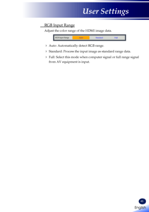 Page 4745
 RGB Input Range
 Adjust the color range of the HDMI image data.
RGB Input Range
AutoStandard Full
   Auto: Automatically detect RGB range.
   Standard: Process the input image as standard range data.
   Full:  Select this mode when computer signal or full range signal 
from AV equipment is input.
English 
English
User Settings
English   