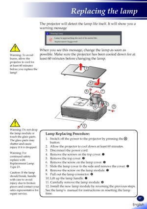 Page 5957
The projector will detect the lamp life itself. It will show you a 
warning message 
 
Warning! Lamp
Lamp is approaching the end of its useful life.
Replacement Suggested!
When you see this message, change the lamp as soon as 
possible. Make sure the projector has been cooled down for at 
least 60 minutes before changing the lamp. 
Warning: To avoid burns, allow the projector to cool for at least 60 minutes before you replace the lamp!
Warning: Do not drop the lamp module or touch the glass parts. The...