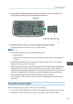 Page 1592.
Gently slide and pull out the bottom air intake vent cover to remove it, and then use a
vacuum cleaner to clean any dirt or dust from the intake vent. 3.
Install the bottom air intake vent cover by sliding it gently back into place.
Check that the bottom air intake vent cover is correctly installed. • The message is displayed only once at the following occasions:
•Every 500 hours
•
After the machine restarts when an error that the lamp turns off by itself during operation has
occurred
• The message is...