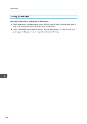 Page 160Cleaning the Projector
When cleaning the projector, make sure to do the following:
• Gently wipe any dirt from the projector using a soft cloth. Using a damp cloth may cause water to
seep inside the projector and cause electric shock or malfunction.
•
Do not use benzene or paint thinners. Doing so may cause the projector to warp, discolor, or the
paint to peel. Further, do not use cleaning cloths that contain chemicals.
9. Maintenance
158  