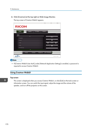 Page 1723.
Click [Crestron] at the top right on Web Image Monitor.
The top screen of Crestron WebUI appears. • If [Crestron WebUI User Auth.] under [Network Application Settings] is enabled, a password is
required to access Crestron WebUI.
Using Crestron WebUI Top screen
This screen is displayed when you access Crestron WebUI, or click [Exit] on the tools screen or
information screen. You can switch the input signal, adjust the image and the volume of the
speaker, and turn off the projector on this screen.
9....