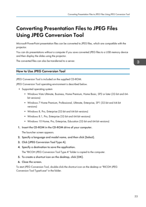 Page 55Converting Presentation Files to JPEG Files
Using JPEG Conversion Tool
Microsoft PowerPoint presentation files can be converted to JPEG files, which are compatible with the
projector.
You can do presentations without a computer if you save converted JPEG files to a USB memory device
and then display the slides using the projector.
The converted files can also be transferred to a server.
How to Use JPEG Conversion Tool
JPEG Conversion Tool is included on the supplied CD-ROM.
JPEG Conversion Tool operating...