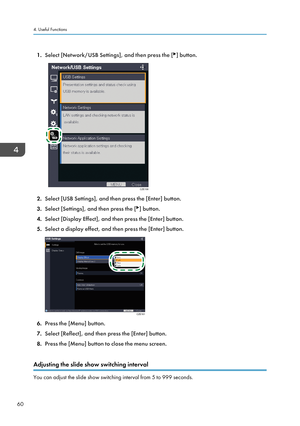 Page 621.
Select [Network/USB Settings], and then press the [ ] button.
2.
Select [USB Settings], and then press the [Enter] button.
3. Select [Settings], and then press the [ ] button.
4. Select [Display Effect], and then press the [Enter] button.
5. Select a display effect, and then press the [Enter] button. 6.
Press the [Menu] button.
7. Select [Reflect], and then press the [Enter] button.
8. Press the [Menu] button to close the menu screen.
Adjusting the slide show switching interval You can adjust the...