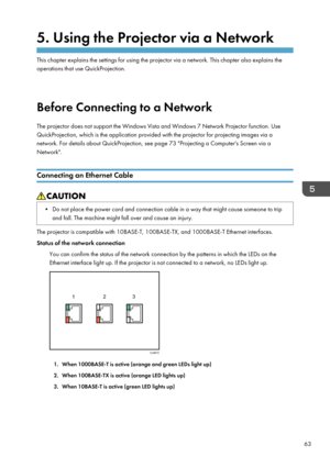 Page 655. Using the Projector via a Network
This chapter explains the settings for using the projector via a network. This chapter also explains the
operations that use QuickProjection.
Before Connecting to a Network
The projector does not support the Windows Vista and Windows 7 Network Projector function. Use
QuickProjection, which is the application provided with the projector for projecting images via a
network. For details about QuickProjection, see page 73 "Projecting a Computer's Screen via a...