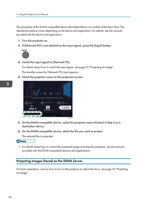 Page 80The procedure of the DLNA-compatible device described below is an outline of the basic flow. The
detailed procedure varies depending on the device and application. For details, see the manuals
provided with the device and application.
1. Turn the projector on.
2. If [Network PC] is not selected as the input signal, press the [Input] button. 3.
Switch the input signal to [Network PC].
For details about how to switch the input signal, see page 35 "Projecting an Image".
The standby screen for...