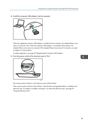 Page 914.
Install the computer USB adapter into the computer. When the registered computer USB adapter is installed into the computer, the adapter flickers once
every 0.5 seconds. Then, when the computer USB adapter is connected to the projector, the
adapter flickers once every two seconds. If the adapter flickers twice every 0.5 seconds, you need
to register it on the projector.
To make registration, see page 85 "Registering the Computer USB Adapter".
5. Turn the power switch of the electronic pen to...