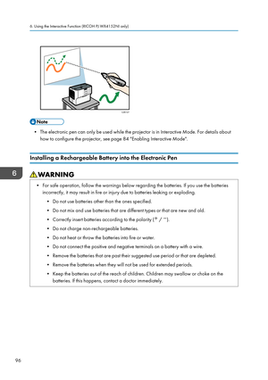 Page 98• The electronic pen can only be used while the projector is in Interactive Mode. For details about
how to configure the projector, see page 84 "Enabling Interactive Mode".
Installing a Rechargeable Battery into the Electronic Pen • For safe operation, follow the warnings below regarding the batteries. If you use the batteries
incorrectly, it may result in fire or injury due to batteries leaking or exploding.
• Do not use batteries other than the ones specified.
•
Do not mix and use batteries...