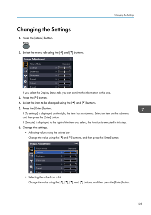 Page 107Changing the Settings
1. Press the [Menu] button. 2.
Select the menu tab using the [ ] and [ ] buttons.
If you select the Display Status tab, you can confirm the information in this step.
3. Press the [ ] button.
4. Select the item to be changed using the [ ] and [ ] buttons.
5. Press the [Enter] button.
If [To settings] is displayed on the right, the item has a submenu. Select an item on the submenu,
and then press the [Enter] button.
If [Execute] is displayed to the right of the item you select, the...