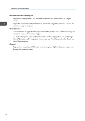 Page 16Presentations without a computer
The projector can project JPEG and MPEG files stored on a USB memory device or a digital
camera.
It is possible to convert PowerPoint materials to JPEG format using JPEG Conversion Tool and then
project them using the projector.
QuickProjection
QuickProjection is an application that is provided with the projector and is used for connecting the
projector and a computer to project images.
Two modes of projection are available: “Presentation mode” that projects the screen of...