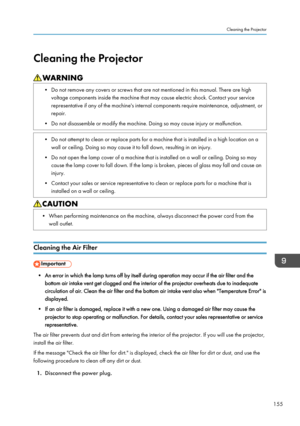 Page 157Cleaning the Projector
• Do not remove any covers or screws that are not mentioned in this manual. There are high
voltage components inside the machine that may cause electric shock. Contact your service
representative if any of the machine's internal components require maintenance, adjustment, or
repair.
• Do not disassemble or modify the machine. Doing so may cause injury or malfunction. • Do not attempt to clean or replace parts for a machine that is installed in a high location on a
wall or...