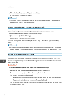 Page 1666.
When the installation is complete, exit the installer.
A shortcut icon is created on the desktop. • To uninstall Projector Management Utility, use the program delete function in [Control Panel] to
delete "RICOH Projector Management Utility".
Settings Required to Use Projector Management Utility Specify the following settings to control the projector using Projector Management Utility:
• Connect the projector to a network using [Network Settings]
•
[Projector Name] in [Network Settings]
•...