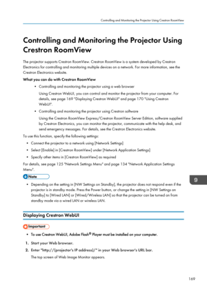 Page 171Controlling and Monitoring the Projector Using
Crestron RoomView
The projector supports Crestron RoomView. Crestron RoomView is a system developed by Crestron
Electronics for controlling and monitoring multiple devices on a network. For more information, see the
Crestron Electronics website.
What you can do with Crestron RoomView
•Controlling and monitoring the projector using a web browser
Using Crestron WebUI, you can control and monitor the projector from your computer. For
details, see page 169...