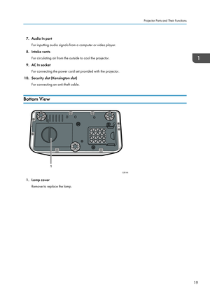 Page 217. Audio In port
For inputting audio signals from a computer or video player.
8. Intake vents
For circulating air from the outside to cool the projector.
9.
AC In socket
For connecting the power cord set provided with the projector.
10. Security slot (Kensington slot) For connecting an anti-theft cable.
Bottom View 1. Lamp cover
Remove to replace the lamp. Projector Parts and Their Functions
19
CZE105
1   