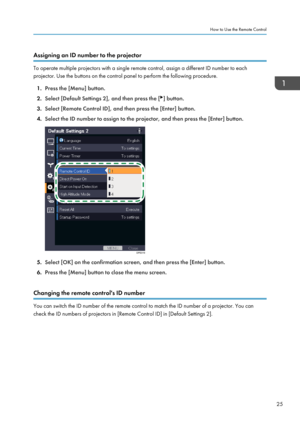Page 27Assigning an ID number to the projector
To operate multiple projectors with a single remote control, assign a different ID number to each
projector. Use the buttons on the control panel to perform the following procedure.
1. Press the [Menu] button.
2. Select [Default Settings 2], and then press the [ ] button.
3. Select [Remote Control ID], and then press the [Enter] button.
4. Select the ID number to assign to the projector, and then press the [Enter] button. 5.
Select [OK] on the confirmation screen,...