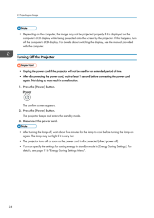 Page 40• Depending on the computer, the image may not be projected properly if it is displayed on the
computer's LCD display while being projected onto the screen by the projector. If this happens, turn
off the computer's LCD display. For details about switching the display, see the manual provided
with the computer.
Turning Off the Projector • Unplug the power cord if the projector will not be used for an extended period of time.
•
After disconnecting the power cord, wait at least 1 second before...