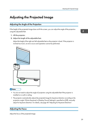 Page 41Adjusting the Projected Image
Adjusting the Angle of the Projection
If the height of the projected image does not fit the screen, you can adjust the angle of the projection
using the adjustable feet.
1. Lift the projector.
2. Adjust the length of the adjustable feet.
Adjust the height of the right and left adjustable feet so the projector is level. If the projector is
inclined too much, an error occurs and operation cannot be performed. • You do not need to adjust the angle of projection using the...