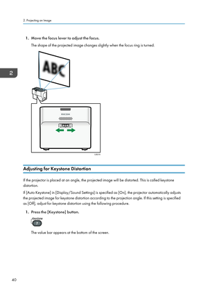 Page 421.
Move the focus lever to adjust the focus.
The shape of the projected image changes slightly when the focus ring is turned. Adjusting for Keystone Distortion
If the projector is placed at an angle, the projected image will be distorted. This is called keystone
distortion.
If [Auto Keystone] in [Display/Sound Settings] is specified as [On], the projector automatically adjusts
the projected image for keystone distortion according to the projection angle. If this setting is specified
as [Off], adjust for...