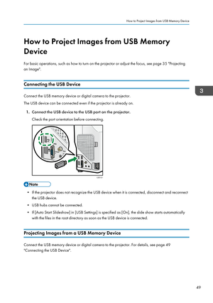 Page 51How to Project Images from USB Memory
Device
For basic operations, such as how to turn on the projector or adjust the focus, see page 35 "Projecting
an Image".
Connecting the USB Device Connect the USB memory device or digital camera to the projector.
The USB device can be connected even if the projector is already on.
1. Connect the USB device to the USB port on the projector.
Check the port orientation before connecting. • If the projector does not recognize the USB device when it is connected,...