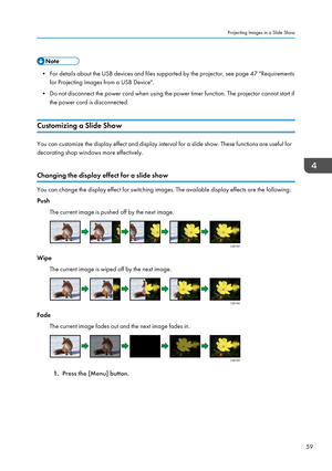 Page 61• For details about the USB devices and files supported by the projector, see page 47 "Requirements
for Projecting Images from a USB Device".
• Do not disconnect the power cord when using the power timer function. The projector cannot start if
the power cord is disconnected.
Customizing a Slide Show You can customize the display effect and display interval for a slide show. These functions are useful for
decorating shop windows more effectively.
Changing the display effect for a slide show You...