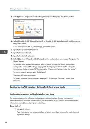 Page 701.
Select [Wired LAN] on Network Setting Wizard, and then press the [Enter] button. 2.
Select [Disable DHCP (Manual Settings)] or [Enable DHCP (Auto Settings)], and then press
the [Enter] button.
If you select [Enable DHCP (Auto Settings)], proceed to Step 6.
3. Specify the projector's IP address.
4. Specify the subnet mask.
5. Specify the default gateway.
6. Select [Continue Wizard] or [End Wizard] on the confirmation screen, and then press the
[Enter] button.
To proceed to the wireless LAN...