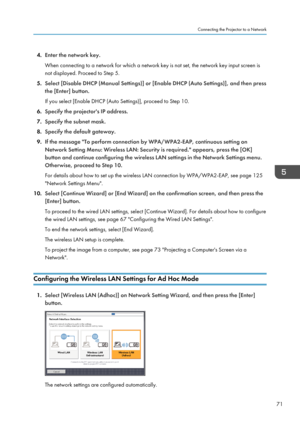 Page 734.
Enter the network key.
When connecting to a network for which a network key is not set, the network key input screen is
not displayed. Proceed to Step 5.
5. Select [Disable DHCP (Manual Settings)] or [Enable DHCP (Auto Settings)], and then press
the [Enter] button.
If you select [Enable DHCP (Auto Settings)], proceed to Step 10.
6. Specify the projector's IP address.
7. Specify the subnet mask.
8. Specify the default gateway.
9. If the message "To perform connection by WPA/WPA2-EAP, continuous...