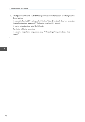 Page 742.
Select [Continue Wizard] or [End Wizard] on the confirmation screen, and then press the
[Enter] button.
To proceed to the wired LAN settings, select [Continue Wizard]. For details about how to configure
the wired LAN settings, see page 67 "Configuring the Wired LAN Settings".
To end the network settings, select [End Wizard].
The wireless LAN setup is complete.
To project the image from a computer, see page 73 "Projecting a Computer's Screen via a
Network".
. 5. Using the Projector...