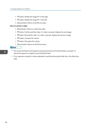 Page 82• [ ] button: Rotates the image 90° to the right.
• [ ] button: Rotates the image 90° to the left.
• [Menu] button: Returns to the file list screen.
How to control a video
•
[Enter] button: Pauses or restarts the video.
• [ ] button: Fast forwards the video. If a video is paused, displays the next image.
• [ ] button: Rewinds the video. If a video is paused, displays the previous image.
• [ ] button: Increases the volume.
• [ ] button: Decreases the volume.
• [Menu] button: Returns to the file list...