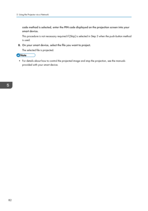 Page 84code method is selected, enter the PIN code displayed on the projection screen into your
smart device.
This procedure is not necessary required if [Skip] is selected in Step 3 when the push-button method
is used.
8. On your smart device, select the file you want to project.
The selected file is projected. • For details about how to control the projected image and stop the projection, see the manuals
provided with your smart device.
5. Using the Projector via a Network
82   