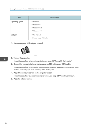 Page 88Item
Specifications
Operating System • Windows 7 •Windows 8
•
Windows 8.1
• Windows 10
USB port • USB Type A
Do not use a USB hub. 1.
Have a computer USB adapter at hand. 2.
Turn on the projector.
For details about how to turn on the projector, see page 35 "Turning On the Projector".
3. Connect the computer to the projector using an RGB cable or an HDMI cable.
For details about how to connect the computer to the projector, see page 30 "Connecting to the
RGB out port" and page 30...