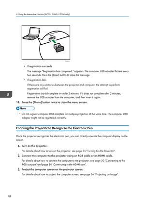 Page 90• If registration succeeds
The message "Registration has completed." appears. The computer USB adapter flickers every
two seconds. Press the [Enter] button to close the message.
• If registration fails
If there are any obstacles between the projector and computer, the attempt to perform
registration will fail.
Registration should complete in under 2 minutes. If it does not complete after 2 minutes,
remove the USB adapter from the computer, and then insert it again.
11. Press the [Menu] button...