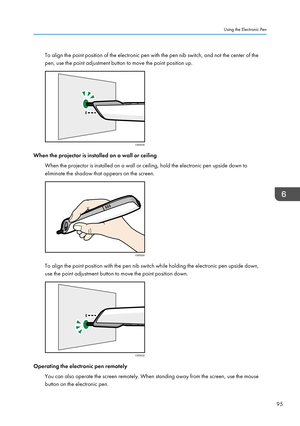 Page 97To align the point position of the electronic pen with the pen nib switch, and not the center of the
pen, use the point adjustment button to move the point position up.
When the projector is installed on a wall or ceiling
When the projector is installed on a wall or ceiling, hold the electronic pen upside down to
eliminate the shadow that appears on the screen. To align the point position with the pen nib switch while holding the electronic pen upside down,
use the point adjustment button to move the...