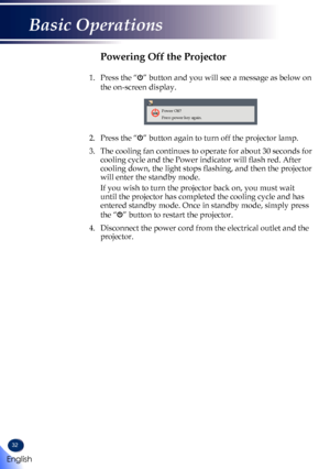 Page 3432
Powering Off the Projector
1.    Press the “” button and you will see a message as below on 
the on-screen display.
Power Off?
Press power key again.
2.    Press the “” button again to turn off the projector lamp.
3.  The cooling fan continues to operate for about 30 seconds for 
cooling cycle and the Power indicator will flash red. After 
cooling down, the light stops flashing, and then the projector 
will enter the standby mode.
   If you wish to turn the projector back on, you must wait 
until the...