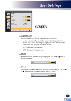 Page 4341
SCREEN
 Aspect Ratio
 Use this function to choose your desired aspect ratio.
   Auto: Automatically selects the appropriate display format. 
When input is 4:3, the image is displayed as 4:3. When input is 
16:9 above, the image is displayed as 16:9.
   4:3: Displays 4:3 aspect ratio.
   16:9: Displays 16:9 aspect ratio.
 Phase
   Eliminate flicker from the image displayed. Use the  or  key to 
adjust the value. 
Phase
 Clock
   Adjust the number of total dots in one horizontal period. Use the  
or...