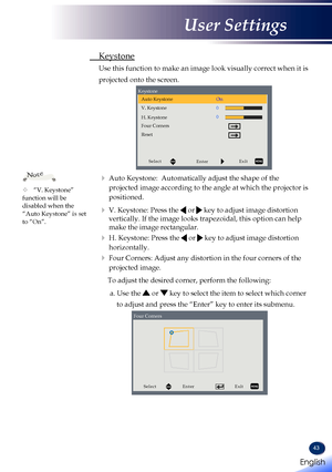 Page 4543
 Keystone
 Use this function to make an image look visually correct when it is 
projected onto the screen.
SelectEnterExit
Auto Keystone
Keystone
V. Keystone
H. Keystone
Four Corners On
Reset
    Auto Keystone:  Automatically adjust the shape of the 
projected image according to the angle at which the projector is 
positioned.
    V.  Keystone: Press the  or  key to adjust image distortion 
vertically. If the image looks trapezoidal, this option can help 
make the image rectangular.
    H....