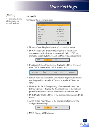 Page 4947
 Network
  Configure the network settings.
Network StateConnected
DHCPOn
IP Address
Subnet mask
Gateway
DNS
Apply
MAC
SelectEnterExit
LAN
   
Network State: Display the network connection status.
    DHCP:  Select “On” to allow the projector to obtain an IP 
address automatically from your network. Select “Off” to 
manually assign IP, Subnet Mask and Gateway configuration.
DHCP
OnOff
   IP Address: Set an IP address or display IP address provided 
from DHCP server when DHCP is set to “On”.
IP...