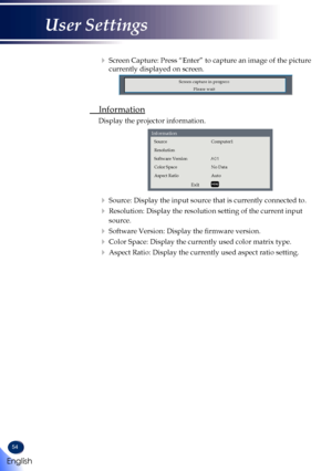 Page 5654
   Screen Capture: Press “Enter” to capture an image of the picture 
currently displayed on screen.
Screen capture in progress
Please wait
 Information
  Display the projector information.
Exit
Information
Source
Resolution
Software Version
Color Space
Aspect Ratio
Computer1
No Data
Auto
   
Source: Display the input source that is currently connected to.
   Resolution: Display the resolution setting of the current input 
source.
   Software Version: Display the firmware version.
   Color Space:...