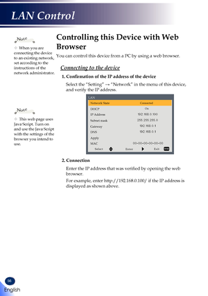 Page 5856
Controlling this Device with Web 
Browser
You can control this device from a PC by using a web browser.
Connecting to the device
1. Confirmation of the IP address of the device
Select the “Setting” → “Network” in the menu of this device, 
and verify the IP address.
Network StateConnected
DHCPOn
IP Address
Subnet mask
Gateway
DNS
Apply
MAC
SelectEnterExit
LAN
2. Connection
Enter the IP address that was verified by opening the web 
browser.
For example, enter http://192.168.0.100/ if the IP address is...