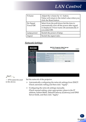 Page 6361
VolumeAdjust the volume by +/- button.
Value will return to the initial value when you 
click the Reset button.
No Signal 
Power Off
Select from the pull-down list the time to 
automatically turn off the power after signal 
is displayed. Power turns off automatically if 
you select Off.
Lamp powerSwitch the power of lamp.
AspectSwitch the aspect ratio.
Network Settings
Set the network of the projector.
 ►Automatically configuring the network settings from DHCP.
Check automatic setting and then click...