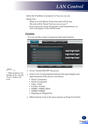 Page 6563
Enter the IP address of projector in *xxx.xxx.xxx.xxx.
Email Test
When you click [Email Test], test email will be sent.
The text will be "Email Test xxx.xxx.xxx.xxx *".
Even if an error occurs during the e-mail transmission, no error will appear in the web browser.
Crestron
You can use the control of projectors that uses Crestron.
 ►Power: Switch ON/OFF the power.
 ►Source List: Correspondence between the input display and 
input terminal of the device is as follows.
• VGA1: Computer1
• VGA2:...