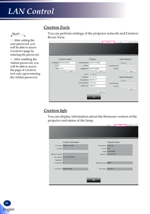 Page 6664
Crestron Tools
You can perform settings of the projector network and Crestron 
Room View.
Crestron Info
You can display information about the firmware version of the 
projector and status of the lamp.
	After setting the user password, you will be able to access Crestron’s page by entering the password.
	After enabling the Admin password, you will be able to access the page of Crestron tool only upon entering the Admin password.
Note 
English
LAN Control   