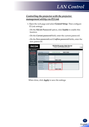 Page 7573
Controlling the projector with the projector 
management utility via PJ Link
1. Open the web page and select General Setup. Then configure 
PJ Link settings.
- On the PJLink Password option, click Enable to enable this 
function.
- On the Current password field, enter the current password.
- On the New password and Confirm password fields, enter the 
new password.
When done, click Apply to save the settings.
English 
English
LAN Control
English   