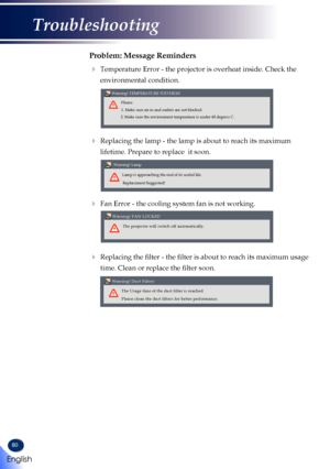 Page 8280
Problem: Message Reminders
  Temperature Error - the projector is overheat inside. Check the 
environmental condition.
 
Please:
Warning! TEMPERATURE TOO HIGH
1. Make sure air in and outlets are not blocked.
2. Make sure the environment temperature is under 40 degress C.
  Replacing the lamp - the lamp is about to reach its maximum 
lifetime. Prepare to replace  it soon. 
 
Warning! Lamp
Lamp is approaching the end of its useful life.Replacement Suggested!
 Fan Error - the cooling system fan is not...
