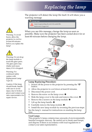 Page 8381
The projector will detect the lamp life itself. It will show you a 
warning message 
 
Warning! Lamp
Lamp is approaching the end of its useful life.
Replacement Suggested!
When you see this message, change the lamp as soon as 
possible. Make sure the projector has been cooled down for at 
least 60 minutes before changing the lamp. Warning: To avoid burns, allow the projector to cool for at least 60 minutes before you replace the lamp!
Warning: Do not drop the lamp module or touch the glass parts. The...