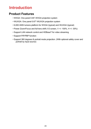 Page 2323
• WXGA: One panel 0.65”-WXGA projection system
• WUXGA: One panel 0.67”-WUXGA projection system
• 6,000 ANSI lumens platform for WXGA (typical) and WUXGA (typical)
• Power Zoom/Focus and full lens shift (1/2 screen, V +/- 100%, H +/- 30%)
• Support LAN network control and HDBaseT for video streaming
• Support PIP/PBP function
• Support 360 degrees & portrait mode projection. (With optional safety cover and 
portrait by input source)
Introduction
Product Features 