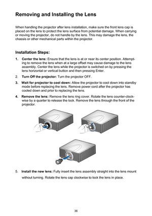 Page 3636
Removing and Installing the Lens
When handling the projector after lens installation, make sure the front lens cap is 
placed on the lens to protect the lens surface from potential damage. When carrying 
or moving the projector, do not handle by the lens. This may damage the lens, the 
chassis or other mechanical parts within the projector.
Installation Steps:
1. Center the lens: Ensure that the lens is at or near its center position. Attempt-
ing to remove the lens when at a large offset may cause...